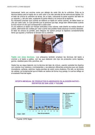ARTESANÍA LAMBAYEQUE                                                                   U.N.P.R.G


   transversal, tanto por encima como por debajo de cada hilo de la urdimbre. Esta es la
   técnica básica para el tejido de un solo color o la más sencilla de las estructuras tejidas. En
   el telar de cintura la urdimbre se tensa, de un lado, colocando la parte superior del telar en
   un soporte; y, del otro lado, sujetando la parte inferior a la cintura de la tejedora.
   Es necesario precisar que cuando se elabora un tejido en varios colores, se debe hacer un
   uño por cada color, lo cual permite que la persona que teje, tenga bien diferenciado cuándo
   le toca mover el uño que corresponde a cada color.
   Si uno elabora un tejido con franjas verticales a dos colores, este diseño se realiza desde el
   urdido, alternando las vueltas por color cuanto sea posible hasta alcanzar el ancho deseado.
   El telar de cintura es portátil, pero fatigoso de operar porque la tejedora constantemente
   tiene que ajustar y mantener la tensión de la urdimbre.




   Tejido con otras técnicas.- Los artesanos también emplean las técnicas del tejido a
   crochet y el tejido a palitos, con las que elaboran otro tipo de productos como tapetes,
   gorros, vestidos para niña, ponchos, etc.

   Hasta hoy se sigue tejiendo con la técnica del telar de cintura, usando variedad de diseños
   con colores muy vistosos y contrastantes, y se elaboran diferentes productos que van desde
   monederos, carteras, adornos, hasta prendas de vestir como chalecos. Por ello, en términos
   de calidad, es fundamental que el hilado se realice de forma muy pareja, lo cual se refleja en
   el acabado final del tejido.



        OFERTA MENSUAL DE PRODUCTOS ELABORADOS EN ALGODÓN NATIVO -
                       DISTRITOS DE SAN JOSE Y TUCUME




          Fuente: CITE Sipán


                                                                                                     31
 