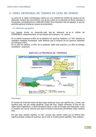 ARTESANÍA LAMBAYEQUE                                                                  U.N.P.R.G



 4. LINEA ARTESANAL DE TEJIDOS EN LANA DE OVINOS
   La sierra de la región Lambayeque cuenta con una variedad de fuentes de riqueza en los
   diferentes campos del conocimiento, una de las cuales es la artesanía en fibras naturales e
   industriales, principalmente en LANA DE OVINO, lana industrial e hilo de algodón, la que ha
   permitido generar empleo en grupos de productores.

    4.1.-Ubicación geográfica

   Los lugares donde se desarrolla este tipo de artesanía es en el                   distrito   de
   FERREÑAFE específicamente en los distritos de Incahuasi y de cañarís.

   En el distrito Incahuasi el 85% de la población es quechua hablante y el 15% restante es
   castellano hablante monolingüe; cabe destacar que la mayoría de los quechua hablantes
   son bilingües (70%).
   En el caso de Cañarís, el 64% de la población habla sólo quechua y el 36% es bilingüe
   (castellano – quechua).


                         MAPA DE LA PROVINCIA DE FEREÑAFE




   Etimología:

   El nombre de Incahuasi deriva de dos voces quechuas: Inca, que significa rey, y huasi, que
   significa casa, las que unidas significan “Casa del Inca”. Según versiones, el Inca en sus
   viajes hacia Cajamarca y a Quito (Ecuador) hacía un alto en el lugar para descansar, como
   lo muestra una red de caminos que pese al tiempo transcurrido permanece hasta nuestros
   días.

   Por otro lado, Kañaris significa “si hay”, aunque otra versión indica que el término Kan
   significa también culebra en quechua, por lo cual, el nombre podría significar “Hay culebras”.




                                                                                                     34
 