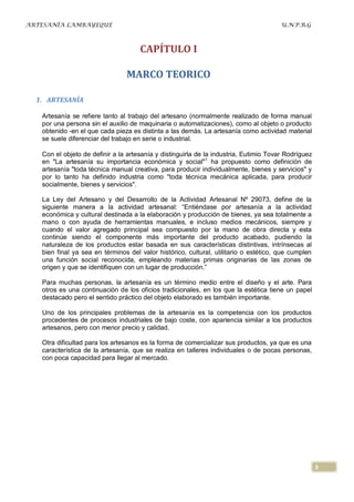 ARTESANÍA LAMBAYEQUE                                                                   U.N.P.R.G



                                     CAPÍTULO I

                                MARCO TEORICO

  1. ARTESANÍA

   Artesanía se refiere tanto al trabajo del artesano (normalmente realizado de forma manual
   por una persona sin el auxilio de maquinaria o automatizaciones), como al objeto o producto
   obtenido -en el que cada pieza es distinta a las demás. La artesanía como actividad material
   se suele diferenciar del trabajo en serie o industrial.

   Con el objeto de definir a la artesanía y distinguirla de la industria, Eutimio Tovar Rodríguez
   en "La artesanía su importancia económica y social" 1 ha propuesto como definición de
   artesanía "toda técnica manual creativa, para producir individualmente, bienes y servicios" y
   por lo tanto ha definido industria como "toda técnica mecánica aplicada, para producir
   socialmente, bienes y servicios".

   La Ley del Artesano y del Desarrollo de la Actividad Artesanal Nº 29073, define de la
   siguiente manera a la actividad artesanal: “Entiéndase por artesanía a la actividad
   económica y cultural destinada a la elaboración y producción de bienes, ya sea totalmente a
   mano o con ayuda de herramientas manuales, e incluso medios mecánicos, siempre y
   cuando el valor agregado principal sea compuesto por la mano de obra directa y esta
   continúe siendo el componente más importante del producto acabado, pudiendo la
   naturaleza de los productos estar basada en sus características distintivas, intrínsecas al
   bien final ya sea en términos del valor histórico, cultural, utilitario o estético, que cumplen
   una función social reconocida, empleando materias primas originarias de las zonas de
   origen y que se identifiquen con un lugar de producción.”

   Para muchas personas, la artesanía es un término medio entre el diseño y el arte. Para
   otros es una continuación de los oficios tradicionales, en los que la estética tiene un papel
   destacado pero el sentido práctico del objeto elaborado es también importante.

   Uno de los principales problemas de la artesanía es la competencia con los productos
   procedentes de procesos industriales de bajo coste, con apariencia similar a los productos
   artesanos, pero con menor precio y calidad.

   Otra dificultad para los artesanos es la forma de comercializar sus productos, ya que es una
   característica de la artesanía, que se realiza en talleres individuales o de pocas personas,
   con poca capacidad para llegar al mercado.




                                                                                                     3
 