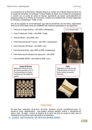 ARTESANÍA LAMBAYEQUE                                                             U.N.P.R.G


   Los productos de la Asociación Inkawasi Awana se venden en el Museo Nacional Sicán de
   la ciudad de Ferreñafe, en el Museo Tumbas Reales de Sipán de la ciudad de Lambayeque
   y cuentan con un punto de venta en Huaraz. Igualmente, se vienen comercializando en
   pequeña escala en la Oficina de Promoción Turística de la DIRCETUR, en ferias regionales
   en Chiclayo, Lambayeque, Trujillo y Lima.

   Uno de los canales de comercialización que más los benefician son las ferias, organizadas
   tanto por el CITE Sipán como por el MINCETUR, habiendo participado en las siguientes:

    Feria por la Copa América – año 2005. Lambayeque.                  Feria EXHIBE PERU

    Feria Turística de Trujillo – año 2006. Trujillo.

    Feria de Breña – año 2006. Lima.

    Feria Internacional del Turismo – año 2007. Lambayeque.

    Feria Peruvian Gift Show – año 2008. Lima.

    Feria del King Kong - años 2004 al 2008. Lambayeque.

    Feria Nacional de Artesanía de Ayacucho – año 2009.

    Feria EXHIBE PERÚ – años 2004 al 2009. Lima.




                                           ANALISIS:
   En esta línea artesanal de la lana de ovino tenemos mucha competencia pues no
   somos el único departamento que pueden producir vestidos bolsos y decoración en
   base a lana de algún animal, la mayoría de la cierra del país se ocupa en esto, pero lo
   interesante es que tienen gran demanda en el extranjero.
 5. LINEA ARTESANAL DE MATES BURILADOS
                                                                                               39
 