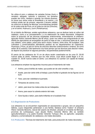 ARTESANÍA LAMBAYEQUE                                                                     U.N.P.R.G




   Se utiliza el poro o calabazo de variadas formas (huiro o
   venatero, alargado, redondo o botonero); los tamaños
   pueden ser chico, mediano o grande; los colores diversos,
   en tonos que varían entre el amarillento y el marrón; y la
   corteza puede ser de primera, segunda o tercera calidad;
   se cultiva en el distrito de Mórrope, encontrándose también
   en la costa norte de Piura, en la costa sur de Ica (Chincha),
   y en el centro: Huánuco y Junín (Pariahuanca).

   En el distrito de Mórrope, existen agricultores artesanos, que se dedican tanto al cultivo del
   calabazo, como a su procesamiento y a la elaboración de mates decorados. Indagando
   sobre la evolución de las técnicas empleadas anteriormente, entrevistamos al artesano-
   agricultor Rufino Valverde Merino (de 80 años), quien nos refiere que antiguamente en ese
   distrito los agricultores se encargaban de partir el mate en dos, o seccionar parte de él, para
   uso utilitario, como platos, potos para servir chicha, fruteros, entre otros. No burilaban, sólo
   cultivaban y comercializaban atendiendo pedidos de los departamentos de Cajamarca,
   Huancayo y Piura, ya sea en forma de artículos descritos anteriormente o enteros, tal como
   salían de la cosecha. Este testimonio nos hace pensar que las técnicas para decorar mates,
   se dejaron de practicar en algunos períodos, recuperándose posteriormente.

   El precio de los calabazos de 15 cm de altura recién cosechados es de unos S/. 50.00
   nuevos soles el ciento, mientras que los más chicos, cuya altura puede llegar a 8 cm,
   cuestan S/. 30.00 nuevos soles el ciento. Los artesanos no cuentan con capital de trabajo
   suficiente.

   Los artesanos emplean los siguientes insumos para el tratamiento del mate:

         Anilina, para el teñido de mates, que puede ser de color amarillo o rojo.

         Aceite, para dar cierto brillo al trabajo y para facilitar el grabado de las figuras con el
          buril.

         Yeso, para dar visibilidad al quemado.

         Témperas de colores vivos.

         Jabón, para lavar los mates antes de ser trabajados.

         Arena, para sacar la cubierta exterior del mate.

         Cera líquida o betún, para darle brillantez en el acabado final.


   5.3.-Organización de Productores

   Los artesanos no se encuentran organizados en asociaciones o grupos, sino en pequeños
   talleres, cuyos integrantes pertenecen a una familia. Destaca como “matero” el artesano
   Hilario Valverde Bereche, natural del caserío de Arbolsol, ubicado en el distrito de Mórrope,
   provincia de Lambayeque, cuyo abuelo Rufino Valverde Merino (80) es también
   agricultor/artesano y su padre Evaristo Valverde Tuñoque (54), es agricultor, acopiador,
   artesano y comercializador de calabazos y de mates decorados.

   5.4.-Producción: Técnicas de tratamiento del mate, para producción de mates decorados.-

                                                                                                        41
 
