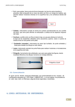 ARTESANÍA LAMBAYEQUE                                                               U.N.P.R.G




       Buril, para grabar; tiene punta de forma triangular; los hay de varios tamaños y
        grosores; está compuesto de un clavo de acero con filo y un mango de madera, que
        permite realizar incisiones diversas en la superficie lisa y de contextura blanda del
        mate.




                                                                    Buril



       Calador, instrumento curvado en forma de cuchara acondicionada de una cuchilla
        de acero, que sirve para eliminar el endocarpio o corteza de los espacios mayores
        del mate.

       Cuchuco, cuchillo corto con filo en toda la hoja, se usa para efectuar el corte de
        la tapa de los recipientes utilizados como azucareros, joyeros, vasos o cuando se
        divide el fruto en dos partes como plato.

       Fondeador (vaceador), instrumento de acero tipo burilador, de punta achatada y
         filuda para resaltar los dibujos en alto relieve.

       Lezna, instrumento acerado de punta filuda para realizar incisiones e incrustaciones
        en la superficie del mate.

       Pirógrafo, herramienta más sofisticada, que usan para grabar las figuras, dando
        tonalidad diferente a los dibujos; funciona con energía eléctrica.




                                                                  Pirógrafo o Cautil




    5.6.- Comercialización

   Al igual que los demás productos artesanales son comercializados en los museos de
   Lambayeque apoyados por CITE Sipán y MINCETUR , o en sus lugares de procedencia
   en este caso sería en Morrope y algunas ferias regionales o nacionales.




 6. LINEA ARTESANAL DE ORFEBRERIA

                                                                                                44
 
