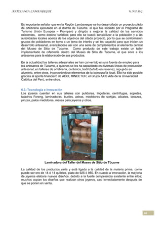 ARTESANÍA LAMBAYEQUE                                                                  U.N.P.R.G




    Es importante señalar que en la Región Lambayeque se ha desarrollado un proyecto piloto
    de orfebrería ejecutado en el distrito de Túcume, el que fue iniciado por el Programa de
    Turismo Unión Europea – Promperú y dirigido a mejorar la calidad de los servicios
    existentes, como destino turístico; para ello se buscó sensibilizar a la población y a las
    autoridades locales acerca de los objetivos del citado proyecto, por lo que se conformaron
    grupos de pobladores en torno a un tema de interés y se les capacitó para que inicien un
    desarrollo artesanal, avanzándose así con una serie de complementos al elemento central
    del Museo de Sitio de Túcume. Como producto de este trabajo existe un taller
    implementado de orfebrería dentro del Museo de Sitio de Túcume, el que sirve a los
    artesanos para la elaboración de sus productos.

    En la actualidad los talleres artesanales se han convertido en una fuente de empleo para
    los artesanos de Túcume, a quienes se les ha capacitado en diversas líneas de producción
    artesanal, en talleres de orfebrería, cerámica, textil (teñido en reserva), repujado en
    aluminio, entre otros, incorporándose elementos de la iconografía local. Ello ha sido posible
    gracias al aporte financiero de AECI, MINCETUR, el Grupo AXIS Arte de la Universidad
    Católica del Perú, entre otros.


    6.3.-Tecnología e Innovación
    Los joyeros cuentan en sus talleres con pulidoras, lingoteras, centrífugas, sopletes,
    taladros Foreng, laminadoras, buriles, astras, medidores de sortijas, alicates, tenazas,
    pinzas, palos medidores, mesas para joyeros y otros.




                     Laminadora del Taller del Museo de Sitio de Túcume

    La calidad de los productos varía y está ligada a la calidad de la materia prima, como
    puede ser oro de 18 ó 14 quilates, plata de 925 ó 950. En cuanto a innovación, la mayoría
    de joyeros elabora nuevos diseños, debido a la fuerte competencia existente entre ellos;
    muchos copian los diseños que realizan otros joyeros, casi inmediatamente después de
    que se ponen en venta.




                                                                                                    46
 