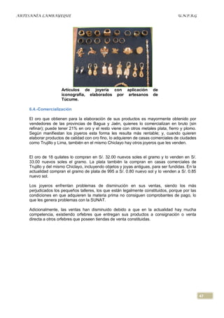 ARTESANÍA LAMBAYEQUE                                                                 U.N.P.R.G




                     Artículos de joyería con aplicación                de
                     iconografía, elaborados por artesanos              de
                     Túcume.

    6.4.-Comercialización

    El oro que obtienen para la elaboración de sus productos es mayormente obtenido por
    vendedores de las provincias de Bagua y Jaén, quienes lo comercializan en bruto (sin
    refinar); puede tener 21% en oro y el resto viene con otros metales plata, fierro y plomo.
    Según manifiestan los joyeros esta forma les resulta más rentable; y, cuando quieren
    elaborar productos de calidad con oro fino, lo adquieren de casas comerciales de ciudades
    como Trujillo y Lima, también en el mismo Chiclayo hay otros joyeros que les venden.


    El oro de 18 quilates lo compran en S/. 32.00 nuevos soles el gramo y lo venden en S/.
    33.00 nuevos soles el gramo. La plata también la compran en casas comerciales de
    Trujillo y del mismo Chiclayo, incluyendo objetos y joyas antiguas, para ser fundidas. En la
    actualidad compran el gramo de plata de 995 a S/. 0.80 nuevo sol y lo venden a S/. 0.85
    nuevo sol.

    Los joyeros enfrentan problemas de disminución en sus ventas, siendo los más
    perjudicados los pequeños talleres, los que están legalmente constituidos, porque por las
    condiciones en que adquieren la materia prima no consiguen comprobantes de pago, lo
    que les genera problemas con la SUNAT.

    Adicionalmente, las ventas han disminuido debido a que en la actualidad hay mucha
    competencia, existiendo orfebres que entregan sus productos a consignación o venta
    directa a otros orfebres que poseen tiendas de venta constituidas.




                                                                                                   47
 