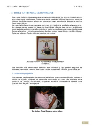 ARTESANÍA LAMBAYEQUE                                                              U.N.P.R.G



   7. LINEA ARTESANAL DE BORDADOS
    Gran parte de las bordadoras se caracteriza por complementar sus labores domésticas con
    el bordado, entre otras tareas. Empiezan a bordar desde los 16 años elaborando bordados
    básicos siendo las mujeres adultas las que tienen mayor experiencia, llegando a elaborar
    hasta trajes típicos.
    La mayoría bordan una gran gama de productos, principalmente servilletas y tapa paneras,
    las mismas que se venden por juego de 6 servilletas más una tapa panera, también por
    docenas juntamente con manteles. Asimismo, elaboran manteles para mesas de diferentes
    formas y tamaños y con diversos diseños; también bordan trajes típicos, mandiles, blusas,
    fustanes, sábanas, fundas, túnicas, cuadros, entre otros.




                      Cuadro bordado representa a una tejedora de
                                      sombrero.

    Los productos que tienen mayor demanda son servilletas y tapa paneras seguidos de
    manteles y en menor cantidad otros como fundas, individuales, sábanas, porta vasos, etc.

    7.1.-Ubicación geográfica

    Los mayores conglomerados de artesanos bordadores se encuentran ubicados tanto en el
    distrito de Monsefú, como en los distritos de Santa Rosa y Ciudad Eten, ubicados en la
    provincia de Chiclayo; sin embargo, se pueden encontrar bordadores en muchos otros
    pueblos de la Región Lambayeque.




                            Bordadora Rosa Muga en plena labor.




                                                                                                48
 
