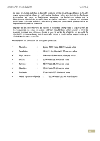 ARTESANÍA LAMBAYEQUE                                                                 U.N.P.R.G


    de estos productos, debido a la tradición existente en los diferentes pueblos de la Región
    cuyos pobladores los utilizan en matrimonios, bautizos y otros acontecimientos familiares
    importantes, así como en festividades populares. Los bordadores opinan que la
    Municipalidad Distrital de Monsefú debe apoyarlos celebrando convenios con diversas
    instituciones culturales, turísticas, educativas y otras para promocionar y comercializar en
    mejores condiciones sus productos.

    El precio de los productos varía de acuerdo a la calidad y temporada y, según opinión de
    los bordadores, no existe un precio estándar, resultándoles difícil señalar el nivel de
    ingresos mensual que obtienen debido a que la venta de artesanía en Monsefú ha
    disminuido, porque no logran que el comprador pague el precio real de sus productos y el
    nivel de ventas tampoco es fijo.

    Así tenemos los precios de los principales productos:


          Manteles              :      Desde 20.00 hasta 200.00 nuevos soles

          Servilletas           :      12.00 (½ doc.) hasta 22.00 nuevos soles

          Tapa paneras          :      3.00 hasta 8.00 nuevos soles por unidad

          Blusas                :      20.00 hasta 35.00 nuevos soles

          Túnicas               :      45.00 hasta 65.00 nuevos soles

          Mandiles              :      10.00 hasta 18.00 nuevos soles

          Fustanes              :      80.00 hasta 160.00 nuevos soles

          Trajes Típicos Completos     :      250.00 hasta 350.00 nuevos soles




                                                                                                   51
 