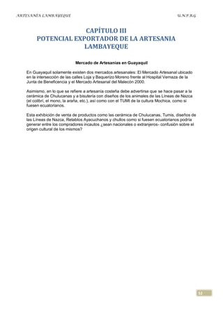 ARTESANÍA LAMBAYEQUE                                                                U.N.P.R.G



                     CAPÍTULO III
        POTENCIAL EXPORTADOR DE LA ARTESANIA
                     LAMBAYEQUE

                             Mercado de Artesanías en Guayaquil

   En Guayaquil solamente existen dos mercados artesanales: El Mercado Artesanal ubicado
   en la intersección de las calles Loja y Baquerizo Moreno frente al Hospital Vernaza de la
   Junta de Beneficencia y el Mercado Artesanal del Malecón 2000.

   Asimismo, en lo que se refiere a artesanía costeña debe advertirse que se hace pasar a la
   cerámica de Chulucanas y a bisutería con diseños de los animales de las Líneas de Nazca
   (el colibrí, el mono, la araña, etc.), así como con el TUMI de la cultura Mochica, como si
   fuesen ecuatorianos.

   Esta exhibición de venta de productos como las cerámica de Chulucanas, Tumis, diseños de
   las Líneas de Nazca, Retablos Ayacuchanos y chullos como si fuesen ecuatorianos podría
   generar entre los compradores incautos ¿sean nacionales o extranjeros- confusión sobre el
   origen cultural de los mismos?




                                                                                                52
 