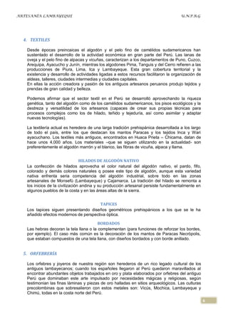 ARTESANÍA LAMBAYEQUE                                                                  U.N.P.R.G




  4. TEXTILES

   Desde épocas preincaicas el algodón y el pelo fino de camélidos sudamericanos han
   sustentado el desarrollo de la actividad económica en gran parte del Perú. Las lanas de
   oveja y el pelo fino de alpacas y vicuñas, caracterizan a los departamentos de Puno, Cuzco,
   Arequipa, Ayacucho y Junín, mientras los algodones Pima, Tanguis y del Cerro refieren a las
   producciones de Piura, Lima, Ica y Lambayeque. Esta gran cobertura territorial y la
   existencia y desarrollo de actividades ligadas a estos recursos facilitaron la organización de
   aldeas, talleres, ciudades intermedias y ciudades capitales.
   En ellas la acción creadora y pasión de los antiguos artesanos peruanos produjo tejidos y
   prendas de gran calidad y belleza.

   Podemos afirmar que el sector textil en el Perú se desarrolló aprovechando la riqueza
   genética, tanto del algodón como de los camélidos sudamericanos, los pisos ecológicos y la
   destreza y versatilidad de los artesanos (capaces de crear sus propias técnicas para
   procesos complejos como los de hilado, teñido y tejeduría, así como asimilar y adaptar
   nuevas tecnologías).

   La textilería actual es heredera de una larga tradición prehispánica desarrollada a los largo
   de todo el país, entre los que destacan los mantos Paracas y los tejidos Inca y Wari
   ayacuchano. Los textiles más antiguos, encontrados en Huaca Prieta – Chicama, datan de
   hace unos 4,000 años. Los materiales –que se siguen utilizando en la actualidad- son
   preferentemente el algodón marrón y el blanco, las fibras de vicuña, alpaca y llama.


                                 HILADOS DE ALGODÓN NATIVO
   La confección de hilados aprovecha el color natural del algodón nativo, el pardo, fifo,
   colorado y demás colores naturales q posee este tipo de algodón, aunque esta variedad
   nativa enfrenta seria competencia del algodón industrial, sobre todo en las zonas
   artesanales de Monsefù (Lambayeque) y Cajamarca. La tradición del hilado se remonta a
   los inicios de la civilización andina y su producción artesanal persiste fundamentalmente en
   algunos pueblos de la costa y en las áreas altas de la sierra.


                                       TAPICES
   Los tapices siguen presentando diseños geométricos prehispánicos a los que se le ha
   añadido efectos modernos de perspectiva óptica.

                                         BORDADOS
   Las hebras decoran la tela llana o la complementan (para funciones de reforzar los bordes,
   por ejemplo). El caso más común es la decoración de los mantos de Paracas Necrópolis,
   que estaban compuestos de una tela llana, con diseños bordados y con borde anillado.


  5. ORFEBRERÍA

   Los orfebres y joyeros de nuestra región son herederos de un rico legado cultural de los
   antiguos lambayecanos; cuando los españoles llegaron al Perú quedaron maravillados al
   encontrar abundantes objetos trabajados en oro y plata elaborados por orfebres del antiguo
   Perú que dominaban este arte impulsado por necesidades mágicas y religiosas, según
   testimonian las finas láminas y piezas de oro halladas en sitios arqueológicos. Las culturas
   precolombinas que sobresalieron con estos metales son: Vicús, Mochica, Lambayeque y
   Chimú, todas en la costa norte del Perú.
                                                                                                    6
 