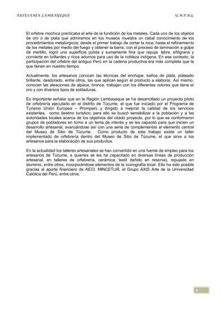 ARTESANÍA LAMBAYEQUE                                                                 U.N.P.R.G




   El orfebre mochica practicaba el arte de la fundición de los metales. Cada uno de los objetos
   de oro o de plata que admiramos en los museos muestra un cabal conocimiento de los
   procedimientos metalúrgicos: desde el primer trabajo de cortar la roca, hasta el refinamiento
   de los metales por medio del fuego y obtener la barra; con el proceso de laminación a golpe
   de martillo, logró una superficie pulida y sumamente fina que repuja, labra, afiligrana y
   convierte en brillantes y ricos adornos para uso de la nobleza indígena. En ese contexto, la
   participación del orfebre del antiguo Perú en la cadena productiva era más completa que la
   que tienen en nuestro tiempo.

   Actualmente, los artesanos conocen las técnicas del enchape, baños de plata, plateado
   brillante, desdorado, entre otros, las que aplican según el producto a elaborar. Así mismo,
   conocen las aleaciones de alpaca, bronce, trabajan con los diferentes colores que tiene el
   oro y con diversos tipos de soldaduras.

   Es importante señalar que en la Región Lambayeque se ha desarrollado un proyecto piloto
   de orfebrería ejecutado en el distrito de Túcume, el que fue iniciado por el Programa de
   Turismo Unión Europea – Promperú y dirigido a mejorar la calidad de los servicios
   existentes, como destino turístico; para ello se buscó sensibilizar a la población y a las
   autoridades locales acerca de los objetivos del citado proyecto, por lo que se conformaron
   grupos de pobladores en torno a un tema de interés y se les capacitó para que inicien un
   desarrollo artesanal, avanzándose así con una serie de complementos al elemento central
   del Museo de Sitio de Túcume. Como producto de este trabajo existe un taller
   implementado de orfebrería dentro del Museo de Sitio de Túcume, el que sirve a los
   artesanos para la elaboración de sus productos.

   En la actualidad los talleres artesanales se han convertido en una fuente de empleo para los
   artesanos de Túcume, a quienes se les ha capacitado en diversas líneas de producción
   artesanal, en talleres de orfebrería, cerámica, textil (teñido en reserva), repujado en
   aluminio, entre otros, incorporándose elementos de la iconografía local. Ello ha sido posible
   gracias al aporte financiero de AECI, MINCETUR, el Grupo AXIS Arte de la Universidad
   Católica del Perú, entre otros.




                                                                                                   7
 