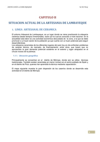 ARTESANÍA LAMBAYEQUE                                                              U.N.P.R.G




                                   CAPITULO II
 SITUACION ACTUAL DE LA ARTESANIA DE LAMBAYEQUE

   1. LINEA ARTESANAL DE CERAMICA

   El entorno Artesanal de Lambayeque, es un lugar donde se viene practicando la artesanía
   cerámica desde tiempos inmemoriales, razón por la cual es conocido a nivel nacional. En la
   actualidad esta labor es una actividad económica descuidada de la zona, a la que se debe
   promover a un buen sector de la población ya que cuenta con un buen potencial para seguir
   desarrollándose.
   Los artesanos ceramistas de los diferentes lugares del país hoy en día enfrentan problemas
   de carácter técnico, de mercado, de financiamiento, entre otros, que hacen que no
   aprovechen la gran demanda potencial existente en el exterior y sigan atrapados en el
   círculo vicioso de la pobreza.

    1.1.1. Ubicación geográfica

   Principalmente se concentran en el distrito de Mórrope, donde aún se utiliza técnicas
   tradicionales .También existen ceramistas en menor número en el centro poblado de Sipán y
   en el distrito de Picsi, quienes han aprendido la técnica mediante capacitación.

   El mapa siguiente muestra la gran dispersión de los caseríos donde se desarrolla esta
   actividad en el distrito de Mórrope.




                                                                                                8
 