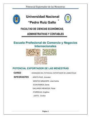 Potencial Exportador de las Menestras



         Universidad Nacional
          “Pedro Ruiz Gallo                 ”
     FACULTAD DE CIENCIAS ECONÓMICAS,
         ADMINISTRATIVAS Y CONTABLES


Escuela Profesional de Comercio y Negocios
              Internacionales




POTENCIAL EXPORTADOR DE LAS MENESTRAS
CURSO         : SEMINARIO DEL POTENCIAL EXPORTADOR DE LAMBAYEQUE

INTEGRANTES   :   ARISTA RUIZ, Jhonatan

                  MONTES NINAKISPE, José Carlos

                  ECAN RAMOS, Dante

                  GALLARDO MENDOZA, Paola

                  ITURREGUI, Angélica

                  JUSTO, Ciurliza




                             Página 1
 