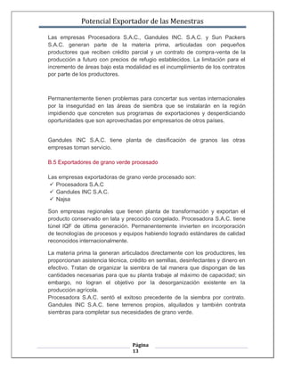 Potencial Exportador de las Menestras

Las empresas Procesadora S.A.C., Gandules INC. S.A.C. y Sun Packers
S.A.C. generan parte de la materia prima, articuladas con pequeños
productores que reciben crédito parcial y un contrato de compra-venta de la
producción a futuro con precios de refugio establecidos. La limitación para el
incremento de áreas bajo esta modalidad es el incumplimiento de los contratos
por parte de los productores.



Permanentemente tienen problemas para concertar sus ventas internacionales
por la inseguridad en las áreas de siembra que se instalarán en la región
impidiendo que concreten sus programas de exportaciones y desperdiciando
oportunidades que son aprovechadas por empresarios de otros países.


Gandules INC S.A.C. tiene planta de clasificación de granos las otras
empresas toman servicio.

B.5 Exportadores de grano verde procesado

Las empresas exportadoras de grano verde procesado son:
  Procesadora S.A.C
  Gandules INC S.A.C.
  Najsa

Son empresas regionales que tienen planta de transformación y exportan el
producto conservado en lata y precocido congelado. Procesadora S.A.C. tiene
túnel IQF de última generación. Permanentemente invierten en incorporación
de tecnologías de procesos y equipos habiendo logrado estándares de calidad
reconocidos internacionalmente.

La materia prima la generan articulados directamente con los productores, les
proporcionan asistencia técnica, crédito en semillas, desinfectantes y dinero en
efectivo. Tratan de organizar la siembra de tal manera que dispongan de las
cantidades necesarias para que su planta trabaje al máximo de capacidad; sin
embargo, no logran el objetivo por la desorganización existente en la
producción agrícola.
Procesadora S.A.C. sentó el exitoso precedente de la siembra por contrato.
Gandules INC S.A.C. tiene terrenos propios, alquilados y también contrata
siembras para completar sus necesidades de grano verde.




                                  Página
                                  13
 
