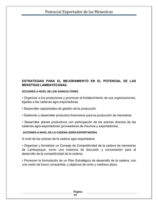 Potencial Exportador de las Menestras




ESTRATEGIAS PARA EL MEJORAMIENTO EN EL POTENCIAL DE LAS
MENSTRAS LAMBAYECANAS.

ACCIONES A NIVEL DE LOS AGRICULTORES

• Organizar a los productores y promover el fortalecimiento de sus organizaciones,
ligadas a las cadenas agro-exportadoras.

• Desarrollar capacidades de gestión de la producción

• Gestionar y desarrollar productos financieros para la producción de menestras

• Desarrollar planes productivos con participación de los actores directos de las
cadenas agro-exportadores (proveedores de insumos y exportadores).

ACCIONES A NIVEL DE LA CADENA AGRO-EXPORTADORA

A nivel de los actores de la cadena agro-exportadora

• Organizar y formalizar un Consejo de Competitividad de la cadena de menestras
de Lambayeque, como una instancia de discusión y concertación para el
desarrollo de la competitividad de la cadena.

• Promover la formulación de un Plan Estratégico de desarrollo de la cadena, con
una visión de futuro compartida; y objetivos de corto y mediano plazo.




                                     Página
                                     39
 