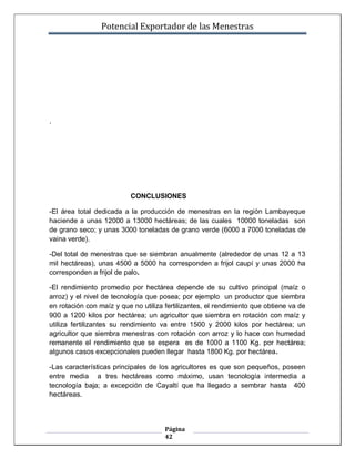 Potencial Exportador de las Menestras




.




                          CONCLUSIONES

-El área total dedicada a la producción de menestras en la región Lambayeque
haciende a unas 12000 a 13000 hectáreas; de las cuales 10000 toneladas son
de grano seco; y unas 3000 toneladas de grano verde (6000 a 7000 toneladas de
vaina verde).

-Del total de menestras que se siembran anualmente (alrededor de unas 12 a 13
mil hectáreas), unas 4500 a 5000 ha corresponden a frijol caupí y unas 2000 ha
corresponden a frijol de palo.

-El rendimiento promedio por hectárea depende de su cultivo principal (maíz o
arroz) y el nivel de tecnología que posea; por ejemplo un productor que siembra
en rotación con maíz y que no utiliza fertilizantes, el rendimiento que obtiene va de
900 a 1200 kilos por hectárea; un agricultor que siembra en rotación con maíz y
utiliza fertilizantes su rendimiento va entre 1500 y 2000 kilos por hectárea; un
agricultor que siembra menestras con rotación con arroz y lo hace con humedad
remanente el rendimiento que se espera es de 1000 a 1100 Kg. por hectárea;
algunos casos excepcionales pueden llegar hasta 1800 Kg. por hectárea.

-Las características principales de los agricultores es que son pequeños, poseen
entre media a tres hectáreas como máximo, usan tecnología intermedia a
tecnología baja; a excepción de Cayaltí que ha llegado a sembrar hasta 400
hectáreas.



                                      Página
                                      42
 