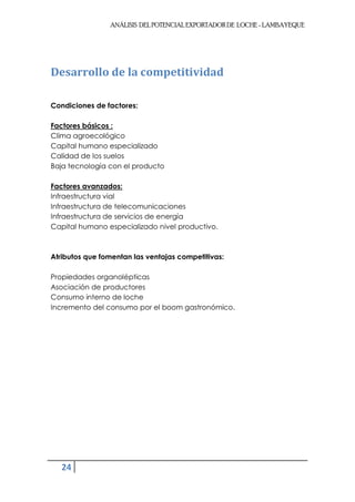 ANÁLISIS DEL POTENCIAL EXPORTADOR DE LOCHE - LAMBAYEQUE




Desarrollo de la competitividad

Condiciones de factores:

Factores básicos :
Clima agroecológico
Capital humano especializado
Calidad de los suelos
Baja tecnología con el producto

Factores avanzados:
Infraestructura vial
Infraestructura de telecomunicaciones
Infraestructura de servicios de energía
Capital humano especializado nivel productivo.



Atributos que fomentan las ventajas competitivas:

Propiedades organolépticas
Asociación de productores
Consumo interno de loche
Incremento del consumo por el boom gastronómico.




   24
 
