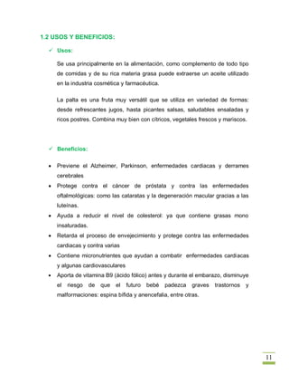 1.2 USOS Y BENEFICIOS:

   Usos:

    Se usa principalmente en la alimentación, como complemento de todo tipo
    de comidas y de su rica materia grasa puede extraerse un aceite utilizado
    en la industria cosmética y farmacéutica.

    La palta es una fruta muy versátil que se utiliza en variedad de formas:
    desde refrescantes jugos, hasta picantes salsas, saludables ensaladas y
    ricos postres. Combina muy bien con cítricos, vegetales frescos y mariscos.




   Beneficios:

    Previene el Alzheimer, Parkinson, enfermedades cardiacas y derrames
    cerebrales
    Protege contra el cáncer de próstata y contra las enfermedades
    oftalmológicas: como las cataratas y la degeneración macular gracias a las
    luteínas.
    Ayuda a reducir el nivel de colesterol: ya que contiene grasas mono
    insaturadas.
    Retarda el proceso de envejecimiento y protege contra las enfermedades
    cardiacas y contra varias
    Contiene micronutrientes que ayudan a combatir enfermedades cardiacas
    y algunas cardiovasculares
    Aporta de vitamina B9 (ácido fólico) antes y durante el embarazo, disminuye
    el   riesgo    de   que   el   futuro   bebé   padezca   graves   trastornos   y
    malformaciones: espina bífida y anencefalia, entre otras.




                                                                                       11
 
