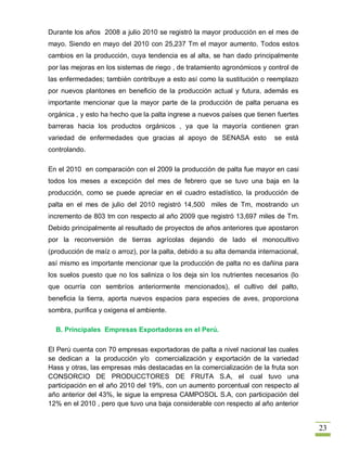 Durante los años 2008 a julio 2010 se registró la mayor producción en el mes de
mayo. Siendo en mayo del 2010 con 25,237 Tm el mayor aumento. Todos estos
cambios en la producción, cuya tendencia es al alta, se han dado principalmente
por las mejoras en los sistemas de riego , de tratamiento agronómicos y control de
las enfermedades; también contribuye a esto así como la sustitución o reemplazo
por nuevos plantones en beneficio de la producción actual y futura, además es
importante mencionar que la mayor parte de la producción de palta peruana es
orgánica , y esto ha hecho que la palta ingrese a nuevos países que tienen fuertes
barreras hacia los productos orgánicos , ya que la mayoría contienen gran
variedad de enfermedades que gracias al apoyo de SENASA esto               se está
controlando.

En el 2010 en comparación con el 2009 la producción de palta fue mayor en casi
todos los meses a excepción del mes de febrero que se tuvo una baja en la
producción, como se puede apreciar en el cuadro estadístico, la producción de
palta en el mes de julio del 2010 registró 14,500 miles de Tm, mostrando un
incremento de 803 tm con respecto al año 2009 que registró 13,697 miles de Tm.
Debido principalmente al resultado de proyectos de años anteriores que apostaron
por la reconversión de tierras agrícolas dejando de lado el monocultivo
(producción de maíz o arroz), por la palta, debido a su alta demanda internacional,
así mismo es importante mencionar que la producción de palta no es dañina para
los suelos puesto que no los saliniza o los deja sin los nutrientes necesarios (lo
que ocurría con sembríos anteriormente mencionados), el cultivo del palto,
beneficia la tierra, aporta nuevos espacios para especies de aves, proporciona
sombra, purifica y oxigena el ambiente.

  B. Principales Empresas Exportadoras en el Perú.

El Perú cuenta con 70 empresas exportadoras de palta a nivel nacional las cuales
se dedican a la producción y/o comercialización y exportación de la variedad
Hass y otras, las empresas más destacadas en la comercialización de la fruta son
CONSORCIO DE PRODUCCTORES DE FRUTA S.A, el cual tuvo una
participación en el año 2010 del 19%, con un aumento porcentual con respecto al
año anterior del 43%, le sigue la empresa CAMPOSOL S.A, con participación del
12% en el 2010 , pero que tuvo una baja considerable con respecto al año anterior


                                                                                      23
 