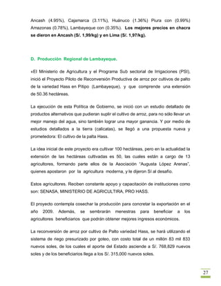 Ancash (4.95%), Cajamarca (3.11%), Huánuco (1.36%) Piura con (0.99%)
Amazonas (0.78%), Lambayeque con (0.35%). Los mejores precios en chacra
se dieron en Ancash (S/. 1,99/kg) y en Lima (S/. 1,97/kg).




D. Producción Regional de Lambayeque.

«El Ministerio de Agricultura y el Programa Sub sectorial de Irrigaciones (PSI),
inició el Proyecto Piloto de Reconversión Productiva de arroz por cultivos de palto
de la variedad Hass en Pítipo (Lambayeque), y que comprende una extensión
de 50.36 hectáreas.

La ejecución de esta Política de Gobierno, se inició con un estudio detallado de
productos alternativos que pudieran suplir el cultivo de arroz, para no sólo llevar un
mejor manejo del agua, sino también lograr una mayor ganancia. Y por medio de
estudios detallados a la tierra (calicatas), se llegó a una propuesta nueva y
prometedora: El cultivo de la palta Hass.

La idea inicial de este proyecto era cultivar 100 hectáreas, pero en la actualidad la
extensión de las hectáreas cultivadas es 50, las cuales están a cargo de 13
agricultores, formando parte ellos de la Asociación “Augusta López Arenas”,
quienes apostaron por la agricultura moderna, y le dijeron Sí al desafío.

Estos agricultores. Reciben constante apoyo y capacitación de instituciones como
son: SENASA, MINISTERIO DE AGRICULTIRA, PRO HASS.

El proyecto contempla cosechar la producción para concretar la exportación en el
año   2009.   Además,     se   sembrarán     menestras     para   beneficiar   a   los
agricultores beneficiarios que podrán obtener mejores ingresos económicos.

La reconversión de arroz por cultivo de Palto variedad Hass, se hará utilizando el
sistema de riego presurizado por goteo, con costo total de un millón 83 mil 833
nuevos soles, de los cuales el aporte del Estado asciende a S/. 768,829 nuevos
soles y de los beneficiarios llega a los S/. 315,000 nuevos soles.



                                                                                         27
 