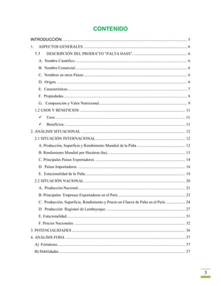 CONTENIDO
INTRODUCCIÓN. ....................................................................................................................... 5
1.      ASPECTOS GENERALES. ................................................................................................... 6
     1.1       DESCRIPCIÓN DEL PRODUCTO “PALTA HASS”. .................................................... 6
        A. Nombre Científico: ........................................................................................................... 6
        B. Nombre Comercial:........................................................................................................... 6
        C. Nombres en otros Países ................................................................................................... 6
        D. Origen. ............................................................................................................................. 6
        E. Características. .................................................................................................................. 7
        F. Propiedades. ...................................................................................................................... 8
        G. Composición y Valor Nutricional. .................................................................................... 9
     1.2 USOS Y BENEFICIOS: ..................................................................................................... 11
              Usos: ............................................................................................................................ 11
              Beneficios: ................................................................................................................... 11
2. ANÁLISIS SITUACIONAL .................................................................................................... 12
     2.1 SITUACIÓN INTERNACIONAL ...................................................................................... 12
        A. Producción, Superficie y Rendimiento Mundial de la Palta .............................................. 12
        B. Rendimiento Mundial por Hectárea (ha). .......................................................................... 13
        C. Principales Países Exportadores. ...................................................................................... 14
        D. Países Importadores. ....................................................................................................... 16
        E. Estacionalidad de la Palta ................................................................................................ 19
     2.2 SITUACIÓN NACIONAL. ................................................................................................ 20
        A. Producción Nacional. ...................................................................................................... 21
        B. Principales Empresas Exportadoras en el Perú. ................................................................ 23
        C. Producción, Superficie, Rendimiento y Precio en Chacra de Palta en el Perú. .................. 24
        D. Producción Regional de Lambayeque. ........................................................................... 27
        E. Estacionalidad. ................................................................................................................. 31
        F. Precios Nacionales. .......................................................................................................... 32
3. POTENCIALIDADES ............................................................................................................. 36
4. ANÁLISIS FODA ................................................................................................................... 37
     A) Fortalezas........................................................................................................................... 37
     B) Debilidades ......................................................................................................................... 37




                                                                                                                                                       3
 