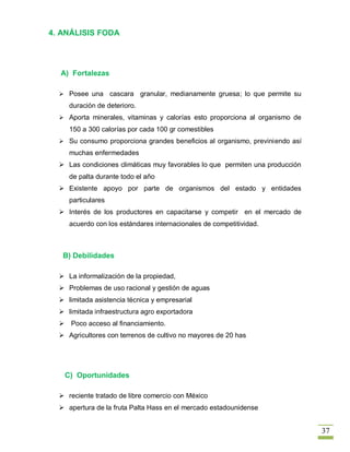 4. ANÁLISIS FODA




  A) Fortalezas

   Posee una       cascara granular, medianamente gruesa; lo que permite su
     duración de deterioro.
   Aporta minerales, vitaminas y calorías esto proporciona al organismo de
     150 a 300 calorías por cada 100 gr comestibles
   Su consumo proporciona grandes beneficios al organismo, previniendo así
     muchas enfermedades
   Las condiciones climáticas muy favorables lo que permiten una producción
     de palta durante todo el año
   Existente apoyo por parte de organismos del estado y entidades
     particulares
   Interés de los productores en capacitarse y competir en el mercado de
     acuerdo con los estándares internacionales de competitividad.



   B) Debilidades

   La informalización de la propiedad,
   Problemas de uso racional y gestión de aguas
   limitada asistencia técnica y empresarial
   limitada infraestructura agro exportadora
   Poco acceso al financiamiento.
   Agricultores con terrenos de cultivo no mayores de 20 has




   C) Oportunidades

   reciente tratado de libre comercio con México
   apertura de la fruta Palta Hass en el mercado estadounidense


                                                                               37
 