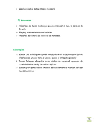  poder adquisitivo de la población mexicana




    D) Amenazas

   Presencias de lluvias fuertes que pueden malograr el fruto, la caída de la
     floración
   Plagas y enfermedades cuarentenarias.
   Presencia de barreras de acceso a los mercados.




Estrategias

   Buscar una alianza para exportar juntos palta Hass a los principales países
     importadores y hacer frente a México, que es el principal exportador
   Buscar fortalecer elementos como inteligencia comercial, acuerdos de
     comercio internacional y de sanidad agrícola
   Buscar apoyo para acceder a fuentes de financiamiento e inversión para ser
     más competitivos.




                                                                                  38
 