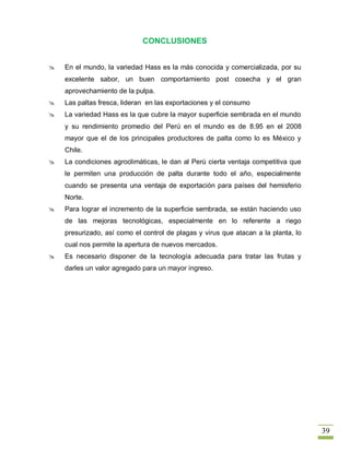 CONCLUSIONES


   En el mundo, la variedad Hass es la más conocida y comercializada, por su
    excelente sabor, un buen comportamiento post cosecha y el gran
    aprovechamiento de la pulpa.
   Las paltas fresca, lideran en las exportaciones y el consumo
   La variedad Hass es la que cubre la mayor superficie sembrada en el mundo
    y su rendimiento promedio del Perú en el mundo es de 8.95 en el 2008
    mayor que el de los principales productores de palta como lo es México y
    Chile.
   La condiciones agroclimáticas, le dan al Perú cierta ventaja competitiva que
    le permiten una producción de palta durante todo el año, especialmente
    cuando se presenta una ventaja de exportación para países del hemisferio
    Norte.
   Para lograr el incremento de la superficie sembrada, se están haciendo uso
    de las mejoras tecnológicas, especialmente en lo referente a riego
    presurizado, así como el control de plagas y virus que atacan a la planta, lo
    cual nos permite la apertura de nuevos mercados.
   Es necesario disponer de la tecnología adecuada para tratar las frutas y
    darles un valor agregado para un mayor ingreso.




                                                                                    39
 