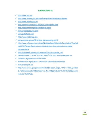 LINKOGRAFIA

 http://www.fao.org.
 http://www.minag.gob.pe/download/pdf/herramientas/boletines
 http://www.minag.gob.pe
 http://ramiroazanerodiaz.blogspot.com/p/perfil.html
 http://faostat.fao.org/site/339/default.aspx
 www.avocadosource.com
 www.paltahass.com
 http://www.trademap.org
 www.agroica.gob.pe/dinamica_agropecuaria.shtml
 http://www.infohass.net/noticias/Noticias/tabid/66/articleType/ArticleView/arti
   cleId/38/Paises-Bajos-son-principal-destino-de-exportacion-de-palta-
   peruana.aspx
 http://frenteweb.minag.gob.pe/sisca/?mod=consulta_cult
 UNIVERSIDAD CATÓLICA DEL PERÚ ESCUELA DE GRADUADO
 Dinámica Agropecuaria 1997-2009
 Ministerio De Agricultura - Oficina De Estudios Económicos.
 www.siicex.gob.pe
 http://www.siicex.gob.pe/siicex/portal5ES.asp?_page_=172.17100&_portleti
   d_=sfichaproductoinit&scriptdo=cc_fp_init&pproducto=%20145%20&pnomp
   roducto=%20Palta.




                                                                                    40
 