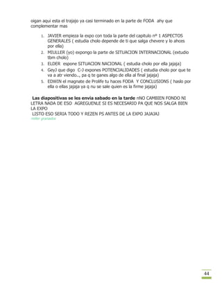 oigan aqui esta el trajajo ya casi terminado en la parte de FODA ahy que
complementar mas

      1. JAVIER empieza la expo con toda la parte del capitulo nº 1 ASPECTOS
           GENERALES ( estudia cholo depende de ti que salga chevere y lo ahces
           por ella)
      2.   MIULLER (yo) expongo la parte de SITUACION INTERNACIONAL (extudio
           tbm cholo)
      3.   ELDER espone SITUACION NACIONAL ( estudia cholo por ella jajaja)
      4.   GeyJ que digo C-J expones POTENCIALIDADES ( estudia cholo por que te
           va a atr viendo.., pa q te ganes algo de ella al final jajaja)
      5.   EDWIN el magnate de Prolife tu haces FODA Y CONCLUSIONS ( haslo por
           ella o ellas jajaja ya q nu se sale quien es la firme jajaja)

 Las diapositivas se les envia sabado en la tarde nNO CAMBIEN FONDO NI
LETRA NADA DE ESO AGREGUENLE SI ES NECESARIO PA QUE NOS SALGA BIEN
LA EXPO
 LISTO ESO SERIA TODO Y REZEN PS ANTES DE LA EXPO JAJAJAJ
miller granados




                                                                                  44
 