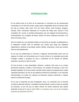 INTRODUCCIÓN.



En los últimos años en el Perú se ha observado un incremento de las transacciones
comerciales con el resto del mundo. Logros antes inimaginables ahora los leemos todos
los días en noticias, tales como: TLC con China, EEUU, Unión Europea, Singapur,
Canadá, Chile, inversiones millonarias en el puerto del Callao para volverlo el más
competitivo del mundo, la carretera interoceánica que nos integrará económicamente y
comercialmente con el gigante de Brasil, emisión de bonos soberanos peruanos a 40
años en Europa y otras…

Perú ha entrado con una velocidad notable a la economía de mercado, la globalización y
la integración mundial. Esto ha generado que nuestro país tenga que adaptarse
rápidamente a cambios en tecnología, política, hábitos, costumbres y otros que suceden
todos los días globalmente.


Es así que los profesionales en Comercio y Negocios Internacionales tienen que ser
capaces de utilizar las herramientas que el mundo brinda en la actualidad para poder
investigar, analizar y proyectar los usos y costumbres de los clientes de distintos
productos y servicios en todo el mundo.

Es hora de tener un país desarrollado, eficiente y moderno. Esto solo se va a lograr
generando empresas y empleo a nivel nacional. Los modelos de autarquía y otros, han
quedado obsoletos. Es así que nuestro mercado interno queda muy pequeño para nuestra
capacidad productora, por eso es que debemos enfocarnos al extranjero, a los mercados
internacionales, los cuales son capaces de demandar mayores volúmenes a mejores
precios y condiciones de pago.


Es así que el desarrollo de esta investigación, lleva a la conclusión que el mercado
mundial es altamente atractivo y sostenible económicamente y está en busca de variedad
de productos, es por ello que se deben enfocar los futuros esfuerzos para aportar
desarrollo al país por lo que la palta HASS, se constituye como uno de los principales
productos de exportación del Perú.
 
