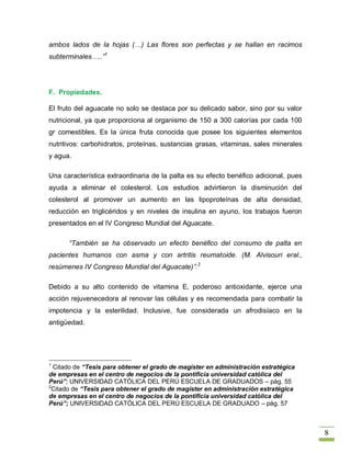 ambos lados de la hojas (…) Las flores son perfectas y se hallan en racimos
subterminales…..”1




F. Propiedades.

El fruto del aguacate no solo se destaca por su delicado sabor, sino por su valor
nutricional, ya que proporciona al organismo de 150 a 300 calorías por cada 100
gr comestibles. Es la única fruta conocida que posee los siguientes elementos
nutritivos: carbohidratos, proteínas, sustancias grasas, vitaminas, sales minerales
y agua.

Una característica extraordinaria de la palta es su efecto benéfico adicional, pues
ayuda a eliminar el colesterol. Los estudios advirtieron la disminución del
colesterol al promover un aumento en las lipoproteínas de alta densidad,
reducción en triglicéridos y en niveles de insulina en ayuno, los trabajos fueron
presentados en el IV Congreso Mundial del Aguacate.

      “También se ha observado un efecto benéfico del consumo de palta en
pacientes humanos con asma y con artritis reumatoide. (M. Alvisouri eral.,
resúmenes IV Congreso Mundial del Aguacate)”.2

Debido a su alto contenido de vitamina E, poderoso antioxidante, ejerce una
acción rejuvenecedora al renovar las células y es recomendada para combatir la
impotencia y la esterilidad. Inclusive, fue considerada un afrodisíaco en la
antigüedad.




1
  Citado de “Tesis para obtener el grado de magíster en administración estratégica
de empresas en el centro de negocios de la pontificia universidad católica del
Perú”; UNIVERSIDAD CATÓLICA DEL PERÚ ESCUELA DE GRADUADOS – pág. 55
2
 Citado de “Tesis para obtener el grado de magíster en administración estratégica
de empresas en el centro de negocios de la pontificia universidad católica del
Perú”; UNIVERSIDAD CATÓLICA DEL PERÚ ESCUELA DE GRADUADO – pág. 57



                                                                                      8
 