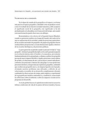 157Epistemología de la Geografía ...una aproximación para entender esta disciplina
VALOR SOCIAL DE LA GEOGRAFÍA
Si el objeto de estudio de la geografía es el espacio y en forma
másprecisaelespaciogeográfico,entendidocomounproductosocial,
como el resultado de la relación sociedad-naturaleza, debe aceptarse
el significado social de la geografía, este significado se ha ido
profundizandoenladisciplinaconeltranscurrirdeltiempo,aúncuando
esta transformación puede observarse con altibajos.
Remontándose a los efectos de la Segunda Guerra Mundial,
cuando se generaron cambios en el mapa del mundo, derivados de las
nuevasaspiracionesdelasociedad,cuandolasposicionesparticulares
delasescuelasnacionalesdegeografíaodegruposdegeógrafosfueron
sustituyéndoseporposicionesaescalainternacional,ligadasaintereses
de las escuelas ideológicas y de posiciones políticas.
Lapost-guerrafueunperíodocuandoseprocuróolvidarla“vieja
geografía”,eliminarlageografíadescriptivaenlacuallagranpreocupación
era la relación interna entre el hombre y la naturaleza, proveniente
fundamentalmentedelaantropología,seplanteacambiarestageografía
porunademayorimpactofilosóficoyligadaaposicionesconservadoras
deunladoyrevolucionariasdeotro,conunmayoromenorradicalismo,
conformealasposicioneseinteresesdecadagrupo.Losneo-positivistas
procurarondestruiryrenegartodaunaexperienciageográfica,señalando
que creaban una geografía nueva, sin ninguna ligazón con el pasado,
olvidando nuestros problemas más delicados y difíciles de ser
solucionados en nombre de un desarrollo completamente alienado
cambiandolasobservacionesdecampo,parteempíricayexperimental
de la geografía por modelos matemáticos y estadísticos, removiendo
las reflexiones sobre el ambiente o sobre los impactos sociales de los
programas de desarrollo.
A escala global fracasa el capitalismo tradicional al acusar las
ínfimas condiciones de vida de los países del tercer mundo y fracasa
 