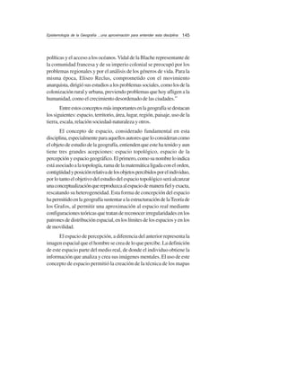 145Epistemología de la Geografía ...una aproximación para entender esta disciplina
políticas y el acceso a los océanos.Vidal de la Blache representante de
la comunidad francesa y de su imperio colonial se preocupó por los
problemas regionales y por el análisis de los géneros de vida. Para la
misma época, Eliseo Reclus, comprometido con el movimiento
anarquista,dirigiósusestudiosalosproblemassociales,comolosdela
colonización rural y urbana, previendo problemas que hoy afligen a la
humanidad, como el crecimiento desordenado de las ciudades.”
Entreestosconceptosmásimportantesenlageografíasedestacan
los siguientes: espacio, territorio, área, lugar, región, paisaje, uso de la
tierra, escala, relación sociedad-naturaleza y otros.
El concepto de espacio, considerado fundamental en esta
disciplina,especialmenteparaaquellosautoresqueloconsiderancomo
el objeto de estudio de la geografía, entienden que este ha tenido y aun
tiene tres grandes acepciones: espacio topológico, espacio de la
percepciónyespaciogeográfico.Elprimero,comosunombreloindica
estáasociadoalatopología,ramadelamatemáticaligadaconelorden,
contigüidadyposiciónrelativadelosobjetospercibidosporelindividuo,
porlotantoelobjetivodelestudiodelespaciotopológicoseráalcanzar
unaconceptualizaciónquereproduzcaalespaciodemanerafielyexacta,
rescatando su heterogeneidad. Esta forma de concepción del espacio
hapermitidoenlageografíasustentaralaestructuracióndelaTeoríade
los Grafos, al permitir una aproximación al espacio real mediante
configuracionesteóricasquetratandereconocerirregularidadesenlos
patronesdedistribuciónespacial,enloslímitesdelosespaciosyenlos
demovilidad.
El espacio de percepción, a diferencia del anterior representa la
imagenespacialqueelhombresecreadeloquepercibe.Ladefinición
de este espacio parte del medio real, de donde el individuo obtiene la
información que analiza y crea sus imágenes mentales. El uso de este
concepto de espacio permitió la creación de la técnica de los mapas
 