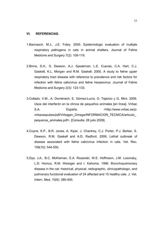 33 
VI. REFERENCIAS. 
1.Bannasch, M.J., J.E. Foley. 2005. Epidemiologic evaluation of multiple 
respiratory pathogens in cats in animal shelters. Journal of Feline 
Medicine and Surgery 7(2): 109-119. 
2.Binns, S.H., S. Dawson, A.J. Speakman, L.E. Cuevas, C.A. Hart, C.J. 
Gaskell, K.L. Morgan and R.M. Gaskell. 2000. A study to feline upper 
respiratory tract disease with reference to pravalence and risk factors for 
infection with feline calicivirus and feline herpesvirus. Journal of Feline 
Medicine and Surgery 2(3): 123-133. 
3.Collado, V.M., A. Doménech, E. Gómez-Lucía, G. Tejerizo y G. Miró. 2006. 
Usos del interferón en la clínica de pequeños animales [en línea]. Virbac 
S.A. España. http://www.virbac.es/p-virbacespubes/ 
pdf/Virbagen_Omega/INFORMACION_TECNICA/articulo_ 
pequenos_animales.pdf. [Consulta: 28 julio 2009]. 
4.Coyne, K.P., B.R. Jones, A. Kipar, J. Chantrey, C.J. Porter, P.J. Barber, S. 
Dawson, R.M. Gaskell and A.D. Radford. 2006. Lethal outbreak of 
disease associated with feline calicivirus infection in cats. Vet. Rec. 
158(16): 544-550. 
5.Dye, J.A., B.C. McKiernan, E.A. Rozanski, W.E. Hoffmann, J.M. Losonsky, 
L.D. Homco, R.M. Weisiger and I. Kahoma. 1996. Bronchopulmonary 
disease in the cat: historical, physical, radiographic, clinicopathologic, and 
pulmonary functional evaluation of 24 affected and 15 healthy cats. J. Vet. 
Intern. Med. 10(6): 385-400. 
 