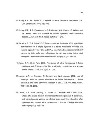 35 
12.Hurley, K.F., J.E. Sykes. 2003. Update on feline calicivirus: new trends. Vet. 
Clin. Small Anim. 33(4): 759-772. 
13.Hurley, K.F., P.A. Pesavento, N.C. Pedersen, A.M. Poland, E. Wilson and 
J.E. Foley. 2004. An outbreak of virulent systemic feline calicivirus 
disease. J. Am. Vet. Med. Assoc. 224(2): 241-249. 
14.Kanellos, T., D.J. Sutton, C.F. Salisbury and W. Chalmers 2008. Combined 
administration in a single injection of a feline multivalent modified live 
vaccine against FHV, FCV, and FPLV together with a recombinant FeLV 
vaccine is both safe and efficacious for all four major feline viral 
pathogens. Journal of Feline Medicine and Surgery 10(4): 346-354. 
15.Kang, B.-T., H.-M. Park. 2008. Prevalence of feline herpesvirus 1, feline 
calicivirus and Chlamydophila felis in clinically normal cats at a korean 
animal shelter. J. Vet. Sci. 9(2): 207-209. 
16.Lappin, M.R., J. Andrews, D. Simpson and W.A. Jensen. 2002. Use of 
serologic tests to predict resistance to feline herpesvirus 1, feline 
calicivirus, and feline parvovirus infection in cats. J. Am. Vet. Med. Assoc. 
220(1): 38-42. 2002. 
17.Lappin, M.R., R.W. Sebring, M. Porter, S.J. Radecki and J. Veir. 2006. 
Effects of a single dose of an intranasal feline herpesvirus 1, calicivirus, 
and panleukopenia vaccine on clinical signs and virus shedding after 
challenge with virulent feline herpesvirus 1. Journal of Feline Medicine 
and Surgery 8(3): 158-163. 
 