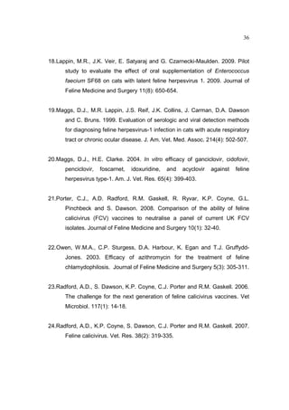 36 
18.Lappin, M.R., J.K. Veir, E. Satyaraj and G. Czarnecki-Maulden. 2009. Pilot 
study to evaluate the effect of oral supplementation of Enterococcus 
faecium SF68 on cats with latent feline herpesvirus 1. 2009. Journal of 
Feline Medicine and Surgery 11(8): 650-654. 
19.Maggs, D.J., M.R. Lappin, J.S. Reif, J.K. Collins, J. Carman, D.A. Dawson 
and C. Bruns. 1999. Evaluation of serologic and viral detection methods 
for diagnosing feline herpesvirus-1 infection in cats with acute respiratory 
tract or chronic ocular disease. J. Am. Vet. Med. Assoc. 214(4): 502-507. 
20.Maggs, D.J., H.E. Clarke. 2004. In vitro efficacy of ganciclovir, cidofovir, 
penciclovir, foscarnet, idoxuridine, and acyclovir against feline 
herpesvirus type-1. Am. J. Vet. Res. 65(4): 399-403. 
21.Porter, C.J., A.D. Radford, R.M. Gaskell, R. Ryvar, K.P. Coyne, G.L. 
Pinchbeck and S. Dawson. 2008. Comparison of the ability of feline 
calicivirus (FCV) vaccines to neutralise a panel of current UK FCV 
isolates. Journal of Feline Medicine and Surgery 10(1): 32-40. 
22.Owen, W.M.A., C.P. Sturgess, D.A. Harbour, K. Egan and T.J. Gruffydd- 
Jones. 2003. Efficacy of azithromycin for the treatment of feline 
chlamydophilosis. Journal of Feline Medicine and Surgery 5(3): 305-311. 
23.Radford, A.D., S. Dawson, K.P. Coyne, C.J. Porter and R.M. Gaskell. 2006. 
The challenge for the next generation of feline calicivirus vaccines. Vet 
Microbiol. 117(1): 14-18. 
24.Radford, A.D., K.P. Coyne, S. Dawson, C.J. Porter and R.M. Gaskell. 2007. 
Feline calicivirus. Vet. Res. 38(2): 319-335. 
 