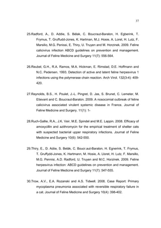 37 
25.Radford, A., D. Addie, S. Bélak, C. Boucraut-Baralon, H. Egberink, T. 
Frymus, T. Gruffudd-Jones, K. Hartman, M.J. Hosie, A. Loret, H. Lutz, F. 
Marsilio, M.G. Penissi, E. Thiry, U. Truyen and M. Horzinek. 2009. Feline 
calicivirus infection ABCD guidelines on prevention and management. 
Journal of Feline Medicine and Surgery 11(7): 556-564. 
26.Reubel, G.H., R.A. Ramos, M.A. Hickman, E. Rimstad, D.E. Hoffmann and 
N.C. Pedersen. 1993. Detection of active and latent feline herpesvirus 1 
infections using the polymerase chain reaction. Arch Virol. 132(3-4): 409- 
420. 
27.Reynolds, B.S., H. Poulet, J.-L. Pingret, D. Jas, S. Brunet, C. Lemeter, M. 
Etievant and C. Boucraut-Baralon. 2009. A nosocomial outbreak of feline 
calicivirus associated virulent systemic disease in France. Journal of 
Feline Medicine and Surgery. 11(1): 1- 
28.Ruch-Gallie, R.A., J.K. Veir, M.E. Spindel and M.E. Lappin. 2008. Efficacy of 
amoxycillin and azithromycin for the empirical treatment of shelter cats 
with suspected bacterial upper respiratory infections. Journal of Feline 
Medicine and Surgery 10(6): 542-550. 
29.Thiry, E., D. Adiie, S. Belák, C. Boucr.aut-Baralon, H. Egnerink, T. Frymus, 
T. Gruffydd-Jones, K. Hartmann, M. Hosie, A. Lloret, H. Lutz, F. Marsillo, 
M.G. Pennisi, A.D. Radford, U. Truyen and M.C. Horzinek. 2009. Feline 
herpesvirus infection: ABCD guidelines on prevention and management. 
Journal of Feline Medicine and Surgery 11(7): 547-555. 
30.Trow, A.V., E.A. Rozanski and A.S. Tidwell. 2008. Case Report: Primary 
mycoplasma pneumonia associated with reversible respiratory failure in 
a cat. Journal of Feline Medicine and Surgery 10(4): 398-402. 
 