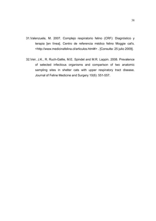 38 
31.Valenzuela, M. 2007. Complejo respiratorio felino (CRF): Diagnóstico y 
terapia [en línea]. Centro de referencia médico felino Moggie cat's. 
http://www.medicinafelina.cl/articulos.html# . [Consulta: 25 julio 2009]. 
32.Veir, J.K., R. Ruch-Gallie, M.E. Spindel and M.R. Lappin. 2008. Prevalence 
of selected infectious organisms and comparison of two anatomic 
sampling sites in shelter cats with upper respiratory tract disease. 
Journal of Feline Medicine and Surgery 10(6): 551-557. 
 