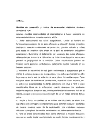 ANEXO. 
Medidas de prevención y control de enfermedad sistémica virulenta 
asociada a FCV. 
Algunas medidas recomendadas al diagnosticarse o haber sospecha de 
enfermedad sistémica virulenta asociada a FCV. 
1. Aislar estrictamente los casos sospechosos. Limitar el número de 
funcionarios encargados de los gatos afectados y utilización de ropa protectora 
(incluyendo overoles o delantales de protección, guantes, calzado y cofias) 
para todas las personas que entren en la sala de aislamiento (incluyendo 
propietarios). Suministrar el tratamiento por separado. Los gatos afectados 
deben estar por lo menos a 100 metros de distancia de los gatos sanos para 
prevenir la propagación de la infección. Casos sospechosos pueden ser 
tratados como pacientes ambulatorios, tratamiento médico realizado en los 
hogares y reposo. 
2. Mantener el aislamiento de los gatos confirmados o sospechosos por lo 
menos 2 semanas después de la exposición, y no deben permanecer en otro 
lugar que no sea la sala de aislación, ni sacar platos de comida o agua. Estos 
los gatos deben ser controlados para la fiebre, ulceración bucal, anorexia, etc. 
3. Deben ser diagnosticados mediante aislamiento del virus o PCR y serán 
considerados libres de la enfermedad cuando obtengan dos resultados 
negativos seguidos. Luego de eso, deben permanecer una semana más en el 
recinto, aunque se desconoce cuando dejan de ser un riesgo para los demás 
gatos. 
4. Limpiar a fondo la totalidad de los caniles con hipoclorito de sodio. Las 
superficies deben fregarse completamente para eliminar cualquier existencia 
de materia orgánica antes de la desinfección. Los materiales comunes 
utilizados como platos de comida, termómetros, etc. deben ser esterilizados. 
5. Para las áreas contaminadas, tales como alfombras o muebles tapizados 
que no se puede limpiar con hipoclorito de sodio, limpiar mecánicamente y 
 