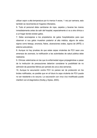 utilizar vapor a alta temperatura por lo menos 4 veces, 1 vez por semana, esto 
también se recomienda en hogares infectados. 
6. Todo el personal debe cambiarse de ropa, zapatos y lavarse las manos 
inmediatamente antes de salir del hospital, especialmente si va a otra clínica o 
a un hogar donde existan gatos. 
7. Debe aconsejarse a los propietarios de gatos hospitalizados para que 
observen si sus gatos muestran posterior al alta médica, alguno de estos 
signos como letargo, anorexia, fiebre, ulceraciones orales, signos de URTD, o 
edema subcutáneo. 
8. Aunque no hay pruebas de que estas cepas virulentas de FCV sean una 
amenaza de zoonosis, la notificación a las autoridades de salud pública debe 
realizarse. 
9. Clínicas veterinarias en las que la enfermedad sigue propagándose a pesar 
de la institución de precauciones deberían considerar la posibilidad de no 
admisión de pacientes felinos por periodo de una a dos semanas. 
10. Aunque la vacunación contra FCV no parece ser de protección en los 
brotes notificados, es posible que en el futuro la cepa virulenta de FCV pueda 
no ser resistente a la vacuna. La vacunación con virus vivo modificado puede 
interferir con el diagnóstico (Hurley y Sykes, 2003). 
