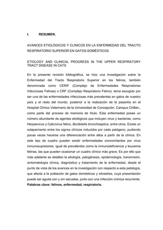 I. RESUMEN. 
AVANCES ETIOLÓGICOS Y CLÍNICOS EN LA ENFERMEDAD DEL TRACTO 
RESPIRATORIO SUPERIOR EN GATOS DOMÉSTICOS 
ETIOLOGY AND CLINICAL PROGRESS IN THE UPPER RESPIRATORY 
TRACT DISEASE IN CATS 
En la presente revisión bibliográfica, se hizo una investigación sobre la 
Enfermedad del Tracto Respiratorio Superior en los felinos, también 
denominada como CERIF (Complejo de Enfermedades Respiratorias 
Infecciosas Felinas) o CRF (Complejo Respiratorio Felino), tema escogido por 
ser una de las enfermedades infecciosas más prevalentes en gatos de nuestro 
país y el resto del mundo, posterior a la realización de la pasantía en el 
Hospital Clínico Veterinario de la Universidad de Concepción, Campus Chillán., 
como parte del proceso de memoria de título. Esta enfermedad posee un 
número abundante de agentes etiológicos que incluyen virus y bacterias, como 
Herpesvirus y Calicivirus felino, Bordetella bronchiseptica, entre otros. Existe un 
solapamiento entre los signos clínicos inducidos por cada patógeno, pudiendo 
pocas veces hacerse una diferenciación entre ellos a partir de la clínica. En 
este tipo de cuadro pueden existir enfermedades concomitantes por virus 
inmunosupresores, igual de prevalentes como la inmunodeficiencia y leucemia 
felinas, las que pueden ocasionar un cuadro clínico más grave. Es por ello que 
más adelante se detallan la etiología, patogénesis, epidemiología, transmisión, 
sintomatología clínica, diagnóstico y tratamiento de la enfermedad, desde el 
punto de vista de los avances en la investigación con respecto a esta patología, 
que afecta a la población de gatos domésticos y silvestres, cuya presentación 
puede ser aguda con y sin secuelas, junto con una infección crónica recurrente. 
Palabras clave: felinos, enfermedad, respiratoria. 
 