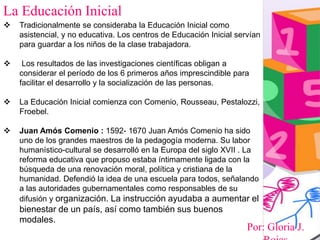Por: Gloria J.
La Educación Inicial
 Tradicionalmente se consideraba la Educación Inicial como
asistencial, y no educativa. Los centros de Educación Inicial servían
para guardar a los niños de la clase trabajadora.
 Los resultados de las investigaciones científicas obligan a
considerar el período de los 6 primeros años imprescindible para
facilitar el desarrollo y la socialización de las personas.
 La Educación Inicial comienza con Comenio, Rousseau, Pestalozzi,
Froebel.
 Juan Amós Comenio : 1592- 1670 Juan Amós Comenio ha sido
uno de los grandes maestros de la pedagogía moderna. Su labor
humanístico-cultural se desarrolló en la Europa del siglo XVII . La
reforma educativa que propuso estaba íntimamente ligada con la
búsqueda de una renovación moral, política y cristiana de la
humanidad. Defendió la idea de una escuela para todos, señalando
a las autoridades gubernamentales como responsables de su
difusión y organización. La instrucción ayudaba a aumentar el
bienestar de un país, así como también sus buenos
modales.
 