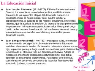 Por: Gloria J.
La Educación Inicial
 Juan Jacobo Rousseau (1712-1778). Filósofo francés nacido en
Ginebra .La infancia es una edad específica, cualitativamente
diferente de las siguientes etapas del desarrollo humano. La
educación inicial se ha de realizar en el cuadro familiar y,
específicamente, al cuidado de las madres, aduciendo, entre otras
razones, que la avaricia, la ambición, la tiranía y la falsa previsión de
los padres son mil veces más perjudiciales a los hijos que el ciego
cariño de las madres. La educación del hombre comienza al nacer y
las experiencias sensoriales son básicas y esenciales para el
desarrollo interior.
 Juan Enrique Pestalozzi (1746-1827) Pedagogo suizo, reformador
de la educación del siglo XVIII .Es necesario llevar la Educación
Inicial en el ambiente familiar. Es la madre quien abre al mundo a su
hijo, lo prepara para que haga uso de sus sentidos, para el desarrollo
temprano de su atención y de sus facultades intuitivas. Adaptó el
método de enseñanza al desarrollo natural del niño, que debía
aprender de sus propias experiencias. Para lograr este objetivo,
consideraba el desarrollo armonioso de todas las facultades del
educando (cabeza, corazón y manos).
 