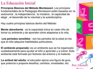 Por: Gloria J.
La Educación Inicial
Principios Básicos del Método Montessori. Los principios
fundamentales de la Pedagogía Montessori están basados en: la
autonomía , la independencia , la iniciativa , la capacidad de
elegir , el desarrollo de la voluntad y la autodisciplina .
Hay cuatro principios básicos dentro del Método:
Mente absorbente : es la capacidad única en cada niño de
tomar su ambiente y de aprender cómo adaptarse a la vida.
Los periodos sensibles : son los periodos de la edad en los
que el niño adquiere habilidades particulares.
El ambiente preparado: es un ambiente que se ha organizado
cuidadosamente para ayudar al niño a aprender y a crecer. Este
ambiente está formado por factores del entorno y el material.
La actitud del adulto: el educador ejerce una figura de guía,
que potencia o propone desafíos, cambios, novedades, etc.
.
 