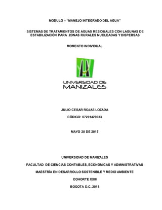 MODULO – “MANEJO INTEGRADO DEL AGUA”
SISTEMAS DE TRATAMIENTOS DE AGUAS RESIDUALES CON LAGUNAS DE
ESTABILIZACIÓN PARA ZONAS RURALES NUCLEADAS Y DISPERSAS
MOMENTO INDIVIDUAL
JULIO CESAR ROJAS LOZADA
CÓDIGO: 67201429033
MAYO 28 DE 2015
UNIVERSIDAD DE MANIZALES
FACULTAD DE CIENCIAS CONTABLES, ECONÓMICAS Y ADMINISTRATIVAS
MAESTRÍA EN DESARROLLO SOSTENIBLE Y MEDIO AMBIENTE
COHORTE XXIII
BOGOTA D.C. 2015
 