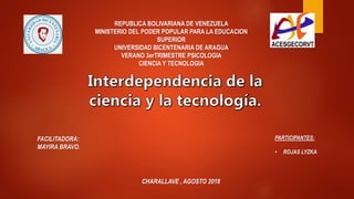 REPUBLICA BOLIVARIANA DE VENEZUELA
MINISTERIO DEL PODER POPULAR PARA LA EDUCACION
SUPERIOR
UNIVERSIDAD BICENTENARIA DE ARAGUA
VERANO 3erTRIMESTRE PSICOLOGIA
CIENCIA Y TECNOLOGIA
FACILITADORA:
MAYIRA BRAVO.
CHARALLAVE , AGOSTO 2018
PARTICIPANTES:
• ROJAS LYZKA
 