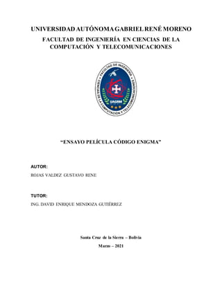 UNIVERSIDADAUTÓNOMAGABRIELRENÉ MORENO
FACULTAD DE INGENIERÍA EN CIENCIAS DE LA
COMPUTACIÓN Y TELECOMUNICACIONES
“ENSAYO PELÍCULA CÓDIGO ENIGMA”
AUTOR:
ROJAS VALDEZ GUSTAVO RENE
TUTOR:
ING. DAVID ENRIQUE MENDOZA GUTIÉRREZ
Santa Cruz de la Sierra – Bolivia
Marzo – 2021
 