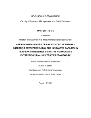 HOCHSCHULE OSNABRÜCK
Faculty of Business Management and Social Sciences
MASTER THESIS
As part of the
MASTER OF RESEARCH AND INNOVATION IN HIGHER EDUCATION
ARE PERUVIAN UNIVERSITIES READY FOR THE FUTURE?
ASSESSING ENTREPRENEURIAL AND INNOVATIVE CAPACITY IN
PERUVIAN UNIVERSITIES USING THE HEINNOVATE’S
ENTREPRENEURIAL UNIVERSITIES FRAMEWORK
Author: Viviana Cassandra Rojas Rivera
Student ID: 938221
First Supervisor: Prof. Dr. Hans Vossensteyn
Second Supervisor: Prof. Dr. Frank Ziegele
February 4th
, 2021
 