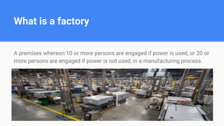 What is a factory
A premises whereon 10 or more persons are engaged if power is used, or 20 or
more persons are engaged if power is not used, in a manufacturing process.
 