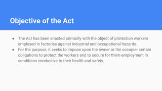 Objective of the Act
● The Act has been enacted primarily with the object of protection workers
employed in factories against industrial and occupational hazards.
● For the purpose, it seeks to impose upon the owner or the occupier certain
obligations to protect the workers and to secure for them employment in
conditions conductive to their health and safety.
 