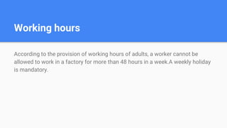 Working hours
According to the provision of working hours of adults, a worker cannot be
allowed to work in a factory for more than 48 hours in a week.A weekly holiday
is mandatory.
 